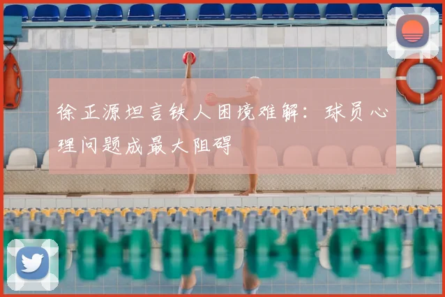 徐正源坦言铁人困境难解：球员心理问题成最大阻碍