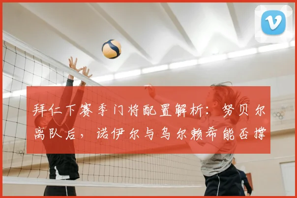 拜仁下赛季门将配置解析：努贝尔离队后，诺伊尔与乌尔赖希能否撑起防线？