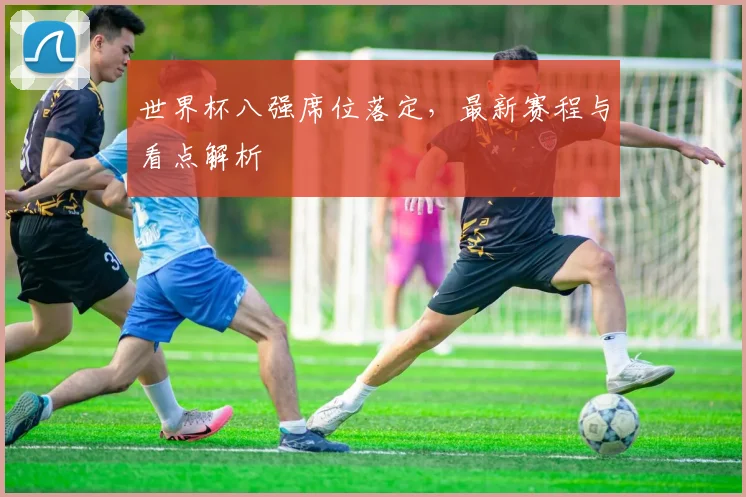 世界杯八强席位落定，最新赛程与看点解析