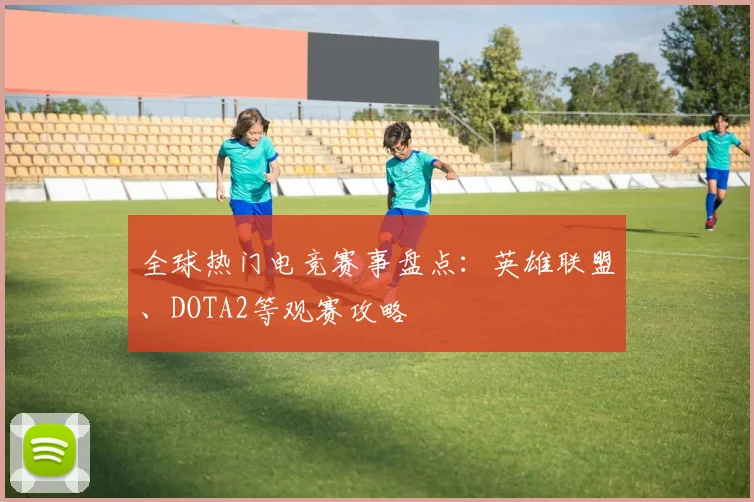 全球热门电竞赛事盘点：英雄联盟、DOTA2等观赛攻略