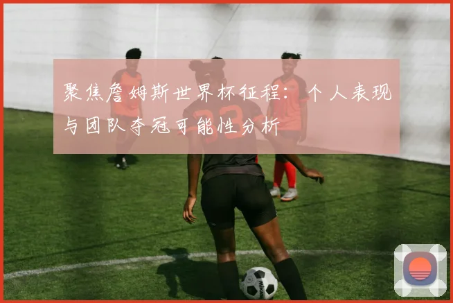 聚焦詹姆斯世界杯征程：个人表现与团队夺冠可能性分析