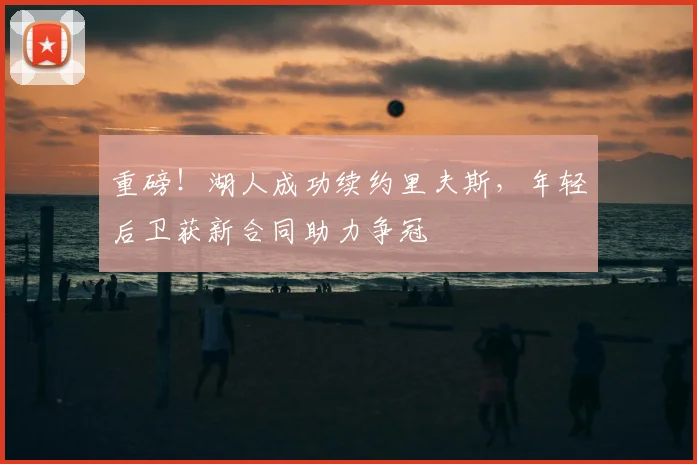 重磅！湖人成功续约里夫斯，年轻后卫获新合同助力争冠