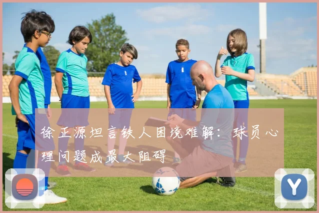 徐正源坦言铁人困境难解：球员心理问题成最大阻碍
