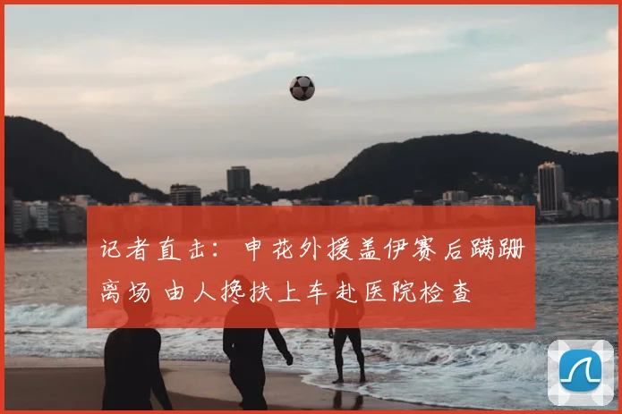 记者直击：申花外援盖伊赛后蹒跚离场 由人搀扶上车赴医院检查