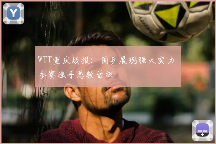 WTT重庆战报：国乒展现强大实力 参赛选手悉数晋级