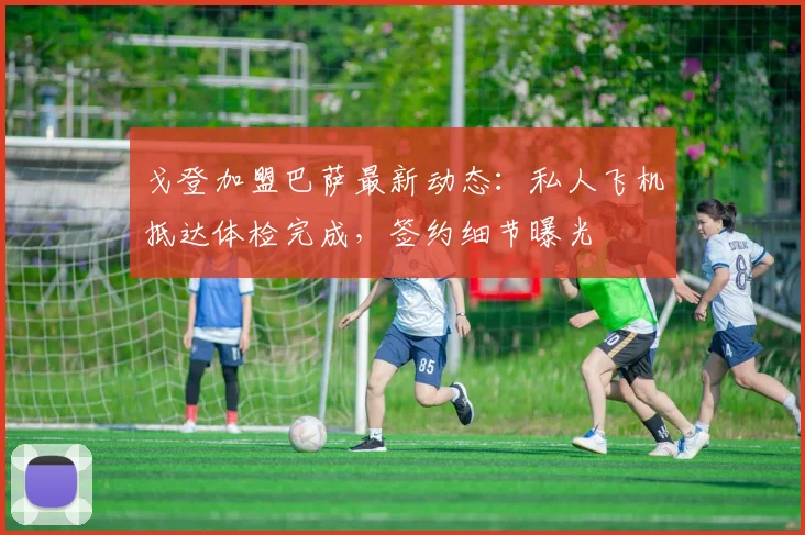 戈登加盟巴萨最新动态：私人飞机抵达体检完成，签约细节曝光