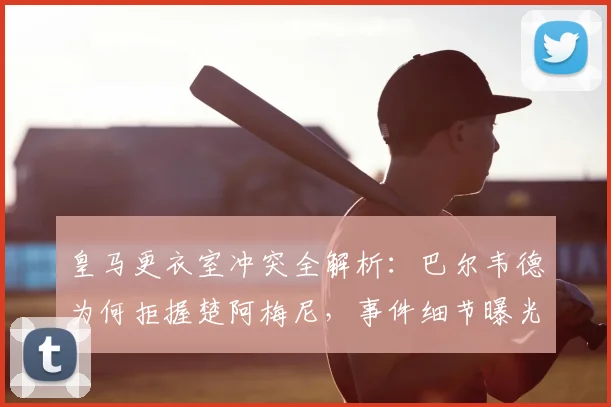 皇马更衣室冲突全解析：巴尔韦德为何拒握楚阿梅尼，事件细节曝光