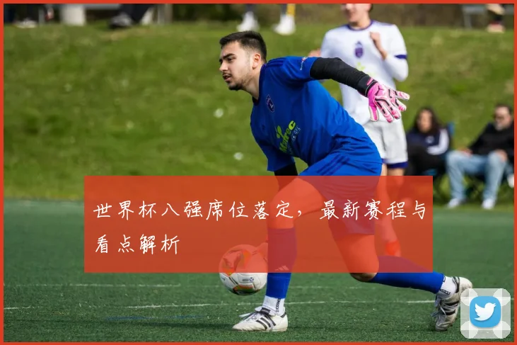 世界杯八强席位落定，最新赛程与看点解析